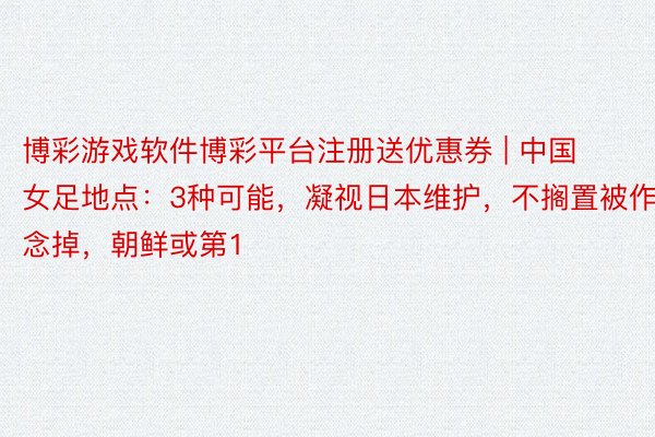 博彩游戏软件博彩平台注册送优惠券 | 中国女足地点：3种可能，凝视日本维护，不搁置被作念掉，朝鲜或第1