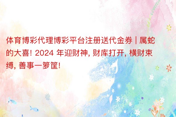 体育博彩代理博彩平台注册送代金券 | 属蛇的大喜! 2024 年迎财神, 财库打开, 横财束缚, 善事一箩筐!