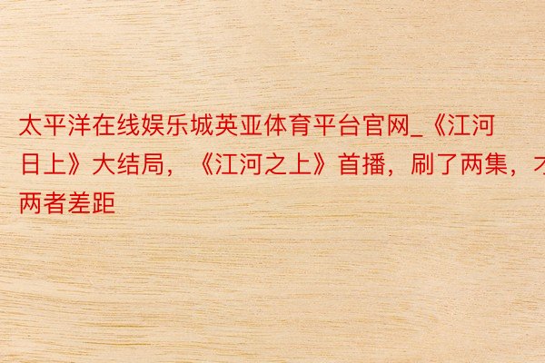 太平洋在线娱乐城英亚体育平台官网_《江河日上》大结局，《江河之上》首播，刷了两集，才知两者差距