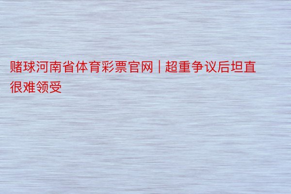 赌球河南省体育彩票官网 | 超重争议后坦直很难领受
