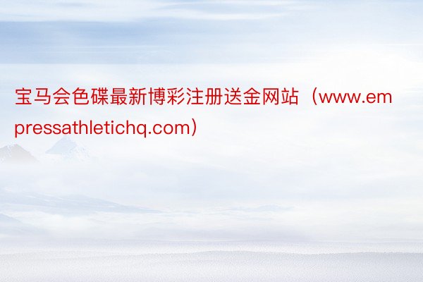 宝马会色碟最新博彩注册送金网站（www.empressathletichq.com）