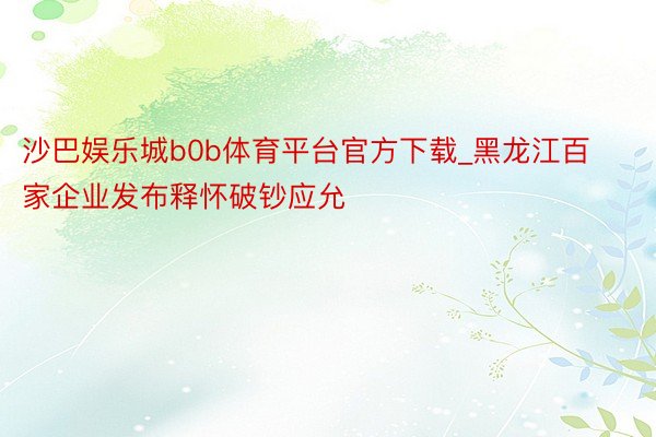沙巴娱乐城b0b体育平台官方下载_黑龙江百家企业发布释怀破钞应允