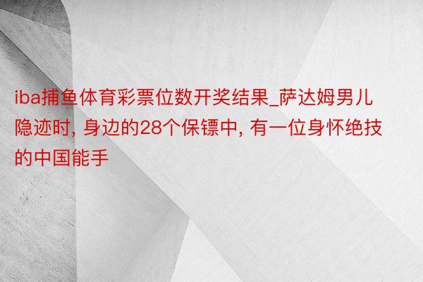 iba捕鱼体育彩票位数开奖结果_萨达姆男儿隐迹时, 身边的28个保镖中, 有一位身怀绝技的中国能手