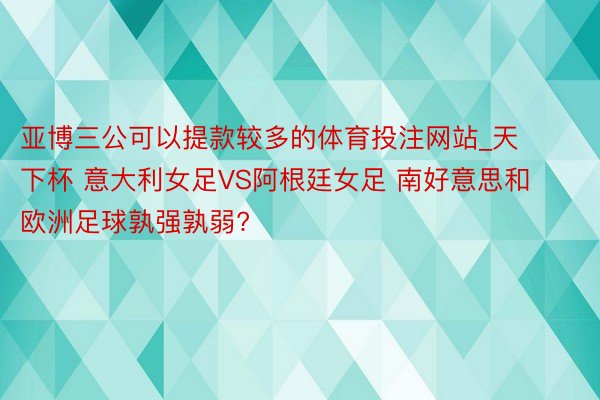 亚博三公可以提款较多的体育投注网站_天下杯 意大利女足VS阿根廷女足 南好意思和欧洲足球孰强孰弱?