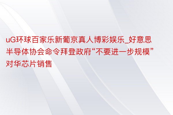 uG环球百家乐新葡京真人博彩娱乐_好意思半导体协会命令拜登政府“不要进一步规模”对华芯片销售