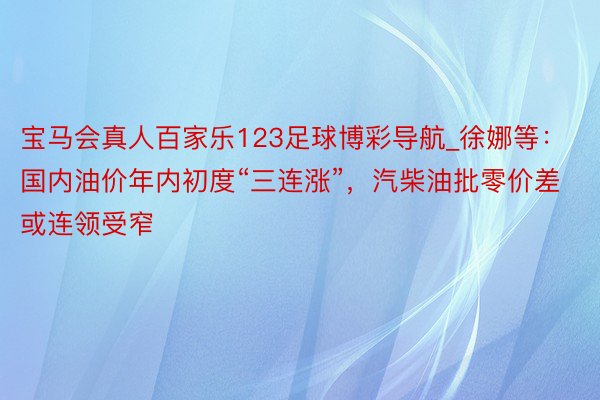 宝马会真人百家乐123足球博彩导航_徐娜等：国内油价年内初度“三连涨”，汽柴油批零价差或连领受窄