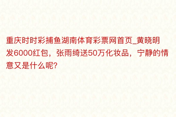 重庆时时彩捕鱼湖南体育彩票网首页_黄晓明发6000红包，张雨绮送50万化妆品，宁静的情意又是什么呢？