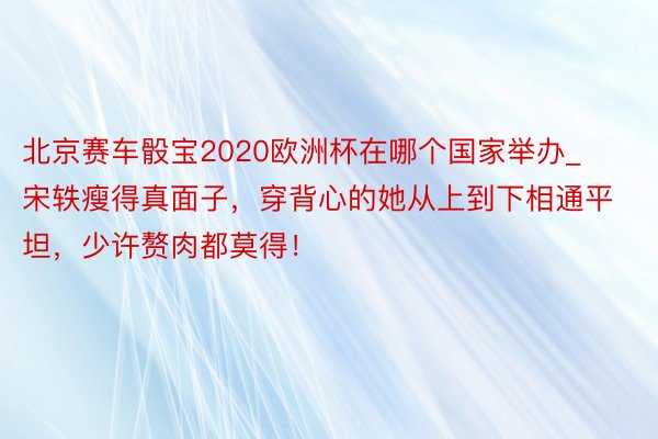 北京赛车骰宝2020欧洲杯在哪个国家举办_宋轶瘦得真面子，穿背心的她从上到下相通平坦，少许赘肉都莫得！