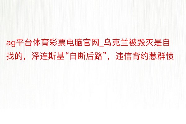 ag平台体育彩票电脑官网_乌克兰被毁灭是自找的，泽连斯基“自断后路”，违信背约惹群愤