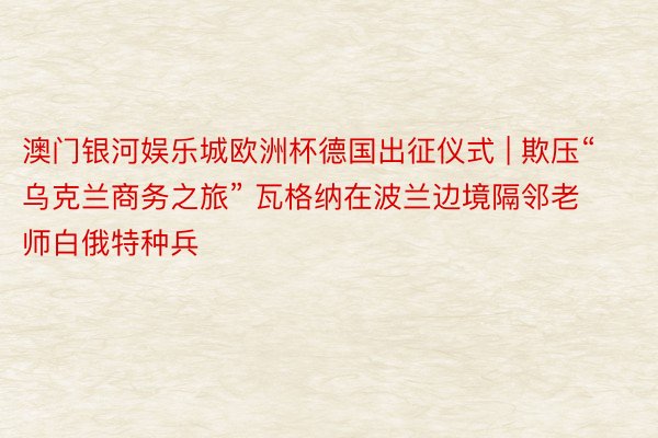 澳门银河娱乐城欧洲杯德国出征仪式 | 欺压“乌克兰商务之旅” 瓦格纳在波兰边境隔邻老师白俄特种兵