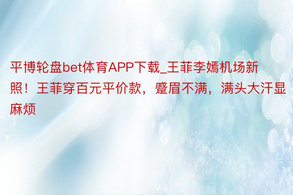 平博轮盘bet体育APP下载_王菲李嫣机场新照！王菲穿百元平价款，蹙眉不满，满头大汗显麻烦