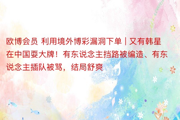 欧博会员 利用境外博彩漏洞下单 | 又有韩星在中国耍大牌！有东说念主挡路被编造、有东说念主插队被骂，结局舒爽