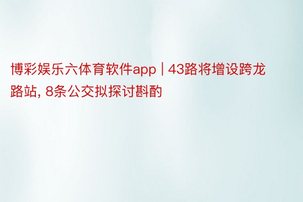 博彩娱乐六体育软件app | 43路将增设跨龙路站, 8条公交拟探讨斟酌