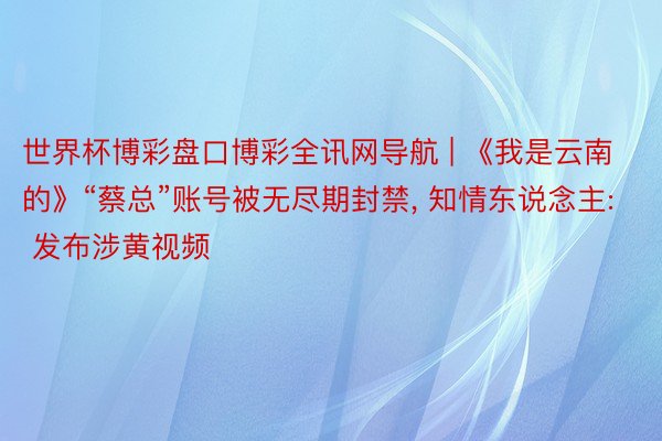 世界杯博彩盘口博彩全讯网导航 | 《我是云南的》“蔡总”账号被无尽期封禁, 知情东说念主: 发布涉黄视频