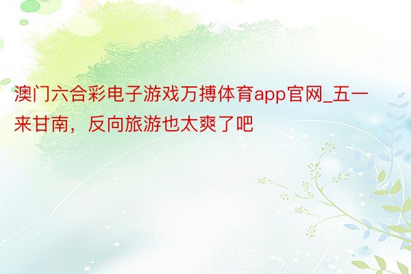 澳门六合彩电子游戏万搏体育app官网_五一来甘南,反向旅游也太爽了吧‼️