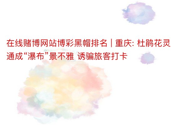 在线赌博网站博彩黑帽排名 | 重庆: 杜鹃花灵通成“瀑布”景不雅 诱骗旅客打卡