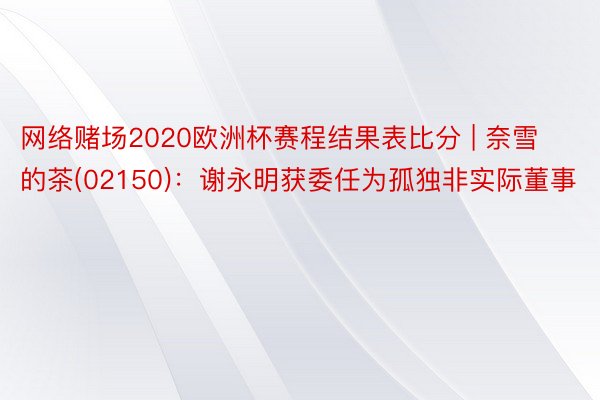网络赌场2020欧洲杯赛程结果表比分 | 奈雪的茶(02150)：谢永明获委任为孤独非实际董事