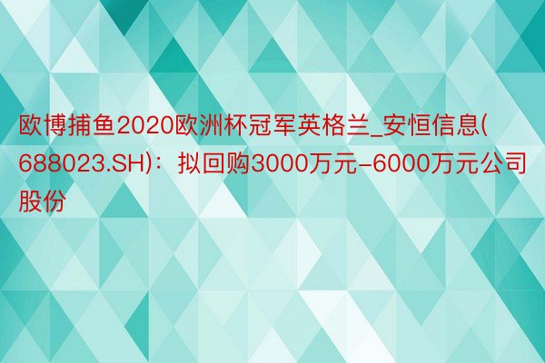 欧博捕鱼2020欧洲杯冠军英格兰_安恒信息(688023.SH)：拟回购3000万元-6000万元公司股份