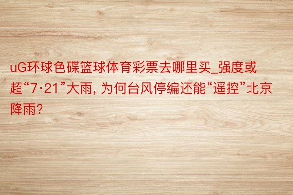 uG环球色碟篮球体育彩票去哪里买_强度或超“7·21”大雨, 为何台风停编还能“遥控”北京降雨?