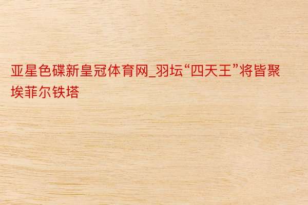亚星色碟新皇冠体育网_羽坛“四天王”将皆聚埃菲尔铁塔