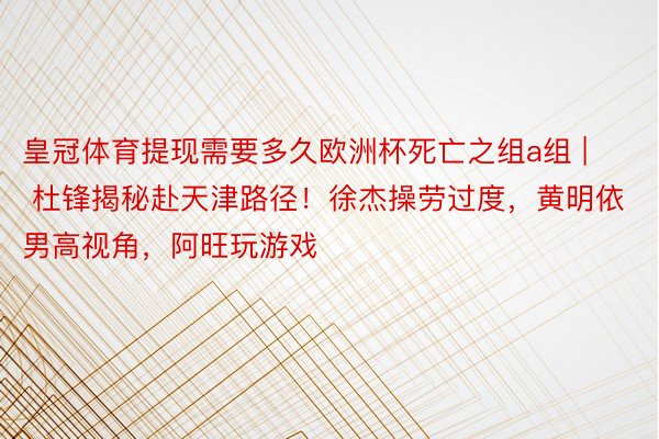 皇冠体育提现需要多久欧洲杯死亡之组a组 | 杜锋揭秘赴天津路径！徐杰操劳过度，黄明依男高视角，阿旺玩游戏