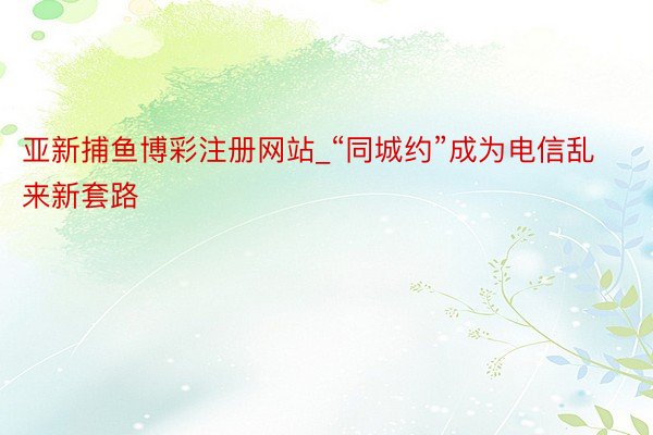 亚新捕鱼博彩注册网站_“同城约”成为电信乱来新套路