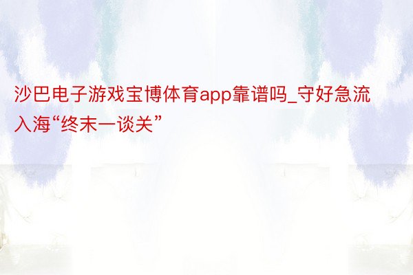 沙巴电子游戏宝博体育app靠谱吗_守好急流入海“终末一谈关”