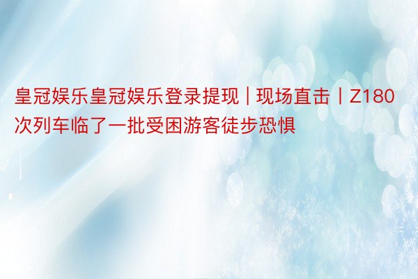 皇冠娱乐皇冠娱乐登录提现 | 现场直击丨Z180次列车临了一批受困游客徒步恐惧