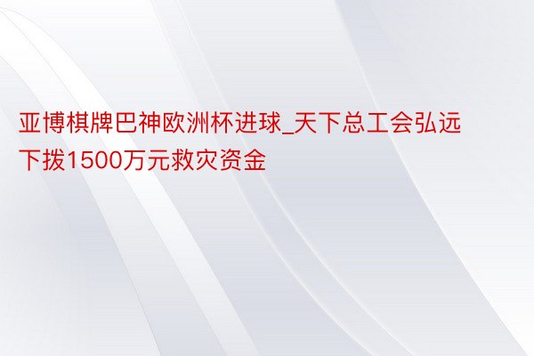 亚博棋牌巴神欧洲杯进球_天下总工会弘远下拨1500万元救灾资金