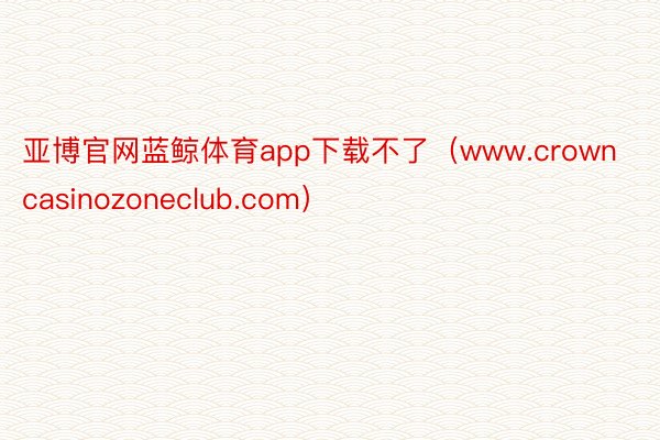 亚博官网蓝鲸体育app下载不了（www.crowncasinozoneclub.com）