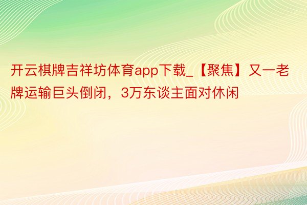 开云棋牌吉祥坊体育app下载_【聚焦】又一老牌运输巨头倒闭，3万东谈主面对休闲