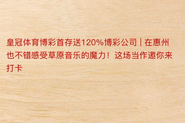 皇冠体育博彩首存送120%博彩公司 | 在惠州也不错感受草原音乐的魔力！这场当作邀你来打卡