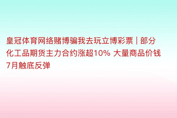 皇冠体育网络赌博骗我去玩立博彩票 | 部分化工品期货主力合约涨超10% 大量商品价钱7月触底反弹