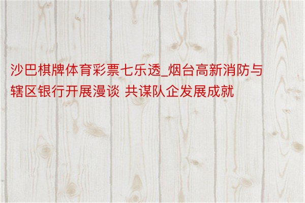 沙巴棋牌体育彩票七乐透_烟台高新消防与辖区银行开展漫谈 共谋队企发展成就
