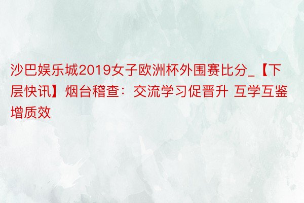 沙巴娱乐城2019女子欧洲杯外围赛比分_【下层快讯】烟台稽查：交流学习促晋升 互学互鉴增质效