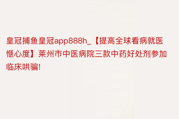 皇冠捕鱼皇冠app888h_【提高全球看病就医惬心度】莱州市中医病院三款中药好处剂参加临床哄骗!