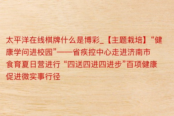 太平洋在线棋牌什么是博彩_【主题栽培】“健康学问进校园”——省疾控中心走进济南市食育夏日营进行 “四送四进四进步”百项健康促进微实事行径