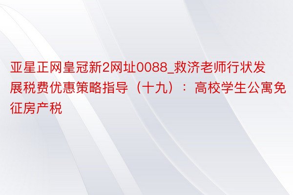 亚星正网皇冠新2网址0088_救济老师行状发展税费优惠策略指导（十九）：高校学生公寓免征房产税