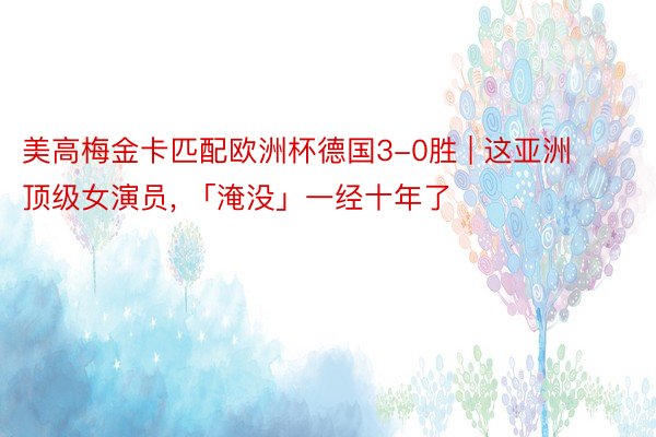 美高梅金卡匹配欧洲杯德国3-0胜 | 这亚洲顶级女演员, 「淹没」一经十年了