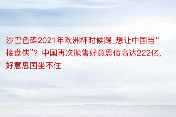 沙巴色碟2021年欧洲杯时候踢_想让中国当“接盘侠”？中国再次抛售好意思债高达222亿，好意思国坐不住