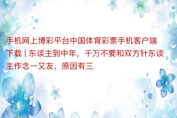 手机网上博彩平台中国体育彩票手机客户端下载 | 东谈主到中年，千万不要和双方针东谈主作念一又友，原因有三