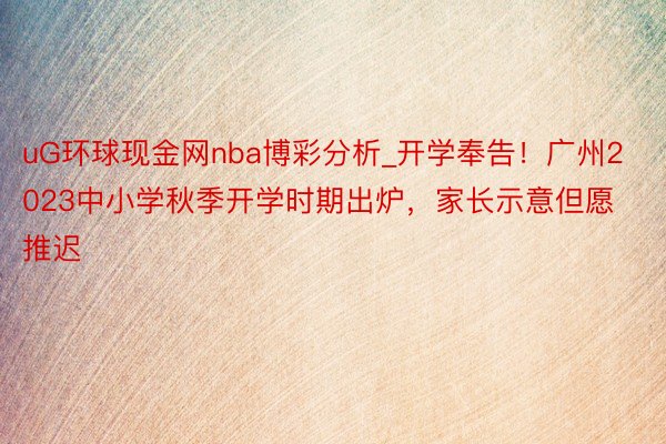 uG环球现金网nba博彩分析_开学奉告！广州2023中小学秋季开学时期出炉，家长示意但愿推迟
