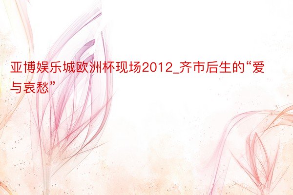 亚博娱乐城欧洲杯现场2012_齐市后生的“爱与哀愁”