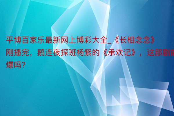 平博百家乐最新网上博彩大全_《长相念念》刚播完，鹅连夜探班杨紫的《承欢记》，这部剧能爆吗？