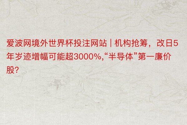 爱波网境外世界杯投注网站 | 机构抢筹，改日5年岁迹增幅可能超3000%,“半导体”第一廉价股？