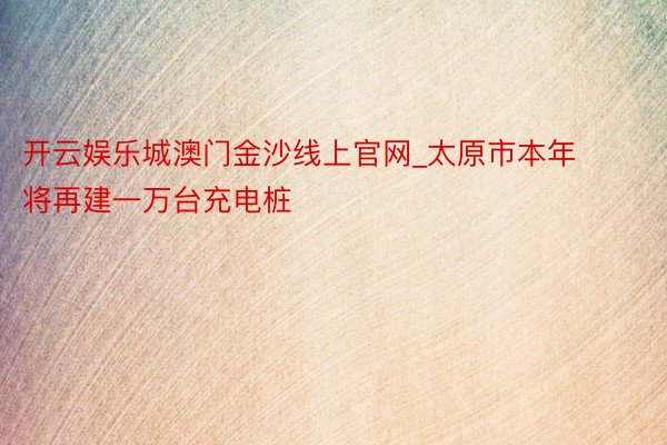 开云娱乐城澳门金沙线上官网_太原市本年将再建一万台充电桩