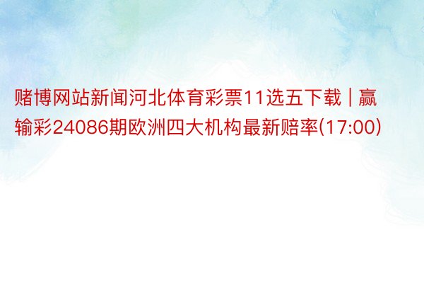 赌博网站新闻河北体育彩票11选五下载 | 赢输彩24086期欧洲四大机构最新赔率(17:00)