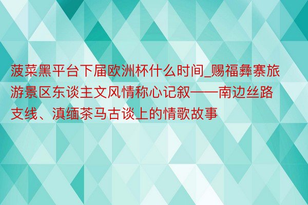 菠菜黑平台下届欧洲杯什么时间_赐福彝寨旅游景区东谈主文风情称心记叙——南边丝路支线、滇缅茶马古谈上的情歌故事