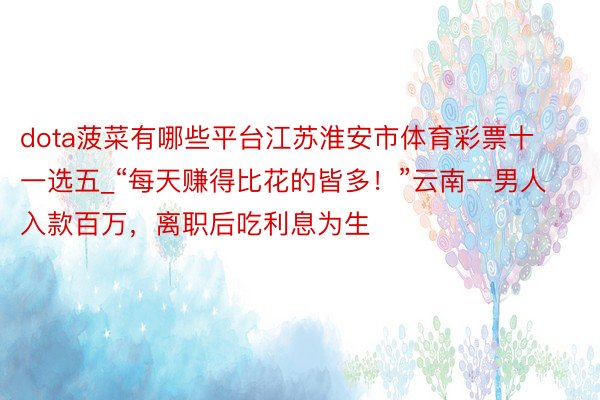 dota菠菜有哪些平台江苏淮安市体育彩票十一选五_“每天赚得比花的皆多！”云南一男人入款百万，离职后吃利息为生