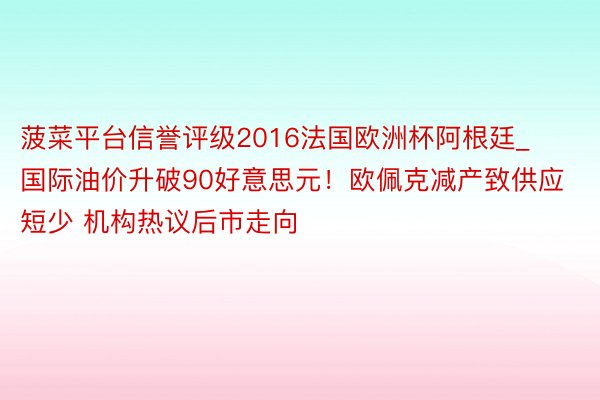 菠菜平台信誉评级2016法国欧洲杯阿根廷_国际油价升破90好意思元！欧佩克减产致供应短少 机构热议后市走向